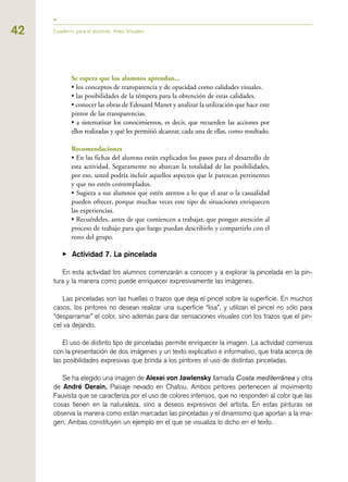 Se espera que los alumnos aprendan...
• los conceptos de transparencia y de opacidad como calidades visuales.
• las posibilidades de la témpera para la obtención de estas calidades.
• conocer las obras de Edouard Manet y analizar la utilización que hace este
pintor de las transparencias.
• a sistematizar los conocimientos, es decir, que recuerden las acciones por
ellos realizadas y qué les permitió alcanzar, cada una de ellas, como resultado.
Recomendaciones
• En las fichas del alumno están explicados los pasos para el desarrollo de
esta actividad. Seguramente no abarcan la totalidad de las posibilidades,
por eso, usted podría incluir aquellos aspectos que le parezcan pertinentes
y que no estén contemplados.
• Sugiera a sus alumnos que estén atentos a lo que el azar o la casualidad
pueden ofrecer, porque muchas veces este tipo de situaciones enriquecen
las experiencias.
• Recuérdeles, antes de que comiencen a trabajar, que pongan atención al
proceso de trabajo para que luego puedan describirlo y compartirlo con el
resto del grupo.
▶ Actividad 7. La pincelada
En esta actividad los alumnos comenzarán a conocer y a explorar la pincelada en la pin-
tura y la manera como puede enriquecer expresivamente las imágenes.
Las pinceladas son las huellas o trazos que deja el pincel sobre la superficie. En muchos
casos, los pintores no desean realizar una superficie “lisa”, y utilizan el pincel no sólo para
“desparramar” el color, sino además para dar sensaciones visuales con los trazos que el pin-
cel va dejando.
El uso de distinto tipo de pinceladas permite enriquecer la imagen. La actividad comienza
con la presentación de dos imágenes y un texto explicativo e informativo, que trata acerca de
las posibilidades expresivas que brinda a los pintores el uso de distintas pinceladas.
Se ha elegido una imagen de Alexei von Jawlensky llamada Costa mediterránea y otra
de André Derain, Paisaje nevado en Chatou. Ambos pintores pertenecen al movimiento
Fauvista que se caracteriza por el uso de colores intensos, que no responden al color que las
cosas tienen en la naturaleza, sino a deseos expresivos del artista. En estas pinturas se
observa la manera como están marcadas las pinceladas y el dinamismo que aportan a la ima-
gen. Ambas constituyen un ejemplo en el que se visualiza lo dicho en el texto.
42 Cuaderno para el docente. Artes Visuales
 