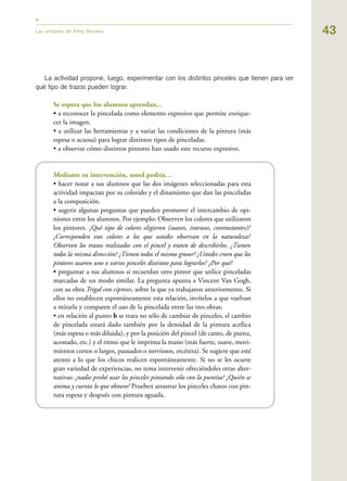 43Las unidades de Artes Visuales
La actividad propone, luego, experimentar con los distintos pinceles que tienen para ver
qué tipo de trazos pueden lograr.
Se espera que los alumnos aprendan...
• a reconocer la pincelada como elemento expresivo que permite enrique-
cer la imagen.
• a utilizar las herramientas y a variar las condiciones de la pintura (más
espesa o acuosa) para lograr distintos tipos de pinceladas.
• a observar cómo distintos pintores han usado este recurso expresivo.
Mediante su intervención, usted podría…
• hacer notar a sus alumnos que las dos imágenes seleccionadas para esta
actividad impactan por su colorido y el dinamismo que dan las pinceladas
a la composición.
• sugerir algunas preguntas que pueden promover el intercambio de opi-
niones entre los alumnos. Por ejemplo: Observen los colores que utilizaron
los pintores. ¿Qué tipo de colores eligieron (suaves, intensos, contrastantes)?
¿Corresponden esos colores a los que ustedes observan en la naturaleza?
Observen los trazos realizados con el pincel y traten de describirlos. ¿Tienen
todos la misma dirección? ¿Tienen todos el mismo grosor? ¿Ustedes creen que los
pintores usaron uno o varios pinceles distintos para lograrlos? ¿Por qué?
• preguntar a sus alumnos si recuerdan otro pintor que utilice pinceladas
marcadas de un modo similar. La pregunta apunta a Vincent Van Gogh,
con su obra Trigal con cipreses, sobre la que ya trabajaron anteriormente. Si
ellos no establecen espontáneamente esta relación, invítelos a que vuelvan
a mirarla y comparen el uso de la pincelada entre las tres obras;
• en relación al punto b se trata no sólo de cambiar de pinceles, el cambio
de pincelada estará dado también por la densidad de la pintura acrílica
(más espesa o más diluida), y por la posición del pincel (de canto, de punta,
acostado, etc.) y el ritmo que le imprima la mano (más fuerte, suave, movi-
mientos cortos o largos, pausados o nerviosos, etcétera). Se sugiere que esté
atento a lo que los chicos realicen espontáneamente. Si no se les ocurre
gran variedad de experiencias, no tema intervenir ofreciéndoles otras alter-
nativas: ¿nadie probó usar los pinceles pintando sólo con la puntita? ¿Quién se
anima y cuenta lo que obtuvo? Prueben arrastrar los pinceles chatos con pin-
tura espesa y después con pintura aguada.
 