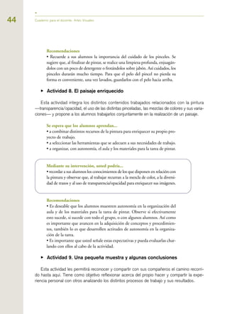 Recomendaciones
• Recuerde a sus alumnos la importancia del cuidado de los pinceles. Se
sugiere que, al finalizar de pintar, se realice una limpieza profunda, enjuagán-
dolos con un poco de detergente o frotándolos sobre jabón. Así cuidados, los
pinceles durarán mucho tiempo. Para que el pelo del pincel no pierda su
forma es conveniente, una vez lavados, guardarlos con el pelo hacia arriba.
▶ Actividad 8. El paisaje enriquecido
Esta actividad integra los distintos contenidos trabajados relacionados con la pintura
—transparencia/opacidad, el uso de las distintas pinceladas, las mezclas de colores y sus varia-
ciones— y propone a los alumnos trabajarlos conjuntamente en la realización de un paisaje.
Se espera que los alumnos aprendan...
• a combinar distintos recursos de la pintura para enriquecer su propio pro-
yecto de trabajo.
• a seleccionar las herramientas que se adecuen a sus necesidades de trabajo.
• a organizar, con autonomía, el aula y los materiales para la tarea de pintar.
Mediante su intervención, usted podría...
• recordar a sus alumnos los conocimientos de los que disponen en relación con
la pintura y observar que, al trabajar recurran a la mezcla de color, a la diversi-
dad de trazos y al uso de transparencia/opacidad para enriquecer sus imágenes.
Recomendaciones
• Es deseable que los alumnos muestren autonomía en la organización del
aula y de los materiales para la tarea de pintar. Observe si efectivamente
esto sucede, si sucede con todo el grupo, o con algunos alumnos. Así como
es importante que avancen en la adquisición de conceptos y procedimien-
tos, también lo es que desarrollen actitudes de autonomía en la organiza-
ción de la tarea.
• Es importante que usted señale estas expectativas y pueda evaluarlas char-
lando con ellos al cabo de la actividad.
▶ Actividad 9. Una pequeña muestra y algunas conclusiones
Esta actividad les permitirá reconocer y compartir con sus compañeros el camino recorri-
do hasta aquí. Tiene como objetivo reflexionar acerca del propio hacer y compartir la expe-
riencia personal con otros analizando los distintos procesos de trabajo y sus resultados.
44 Cuaderno para el docente. Artes Visuales
 