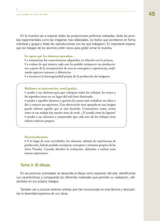 45Las unidades de Artes Visuales
En la muestra van a exponer todas las producciones pictóricas realizadas, tanto las prue-
bas experimentales como las imágenes más elaboradas, los textos que escribieron en forma
individual y grupal y todas las reproducciones con las que trabajaron. Es importante esperar
que los trabajos de los alumnos estén secos para poder armar la muestra.
Se espera que los alumnos aprendan...
• a sistematizar los conocimientos adquiridos en relación con la pintura.
• a evaluar de qué manera cada uno ha podido enriquecer sus produccio-
nes a partir de la incorporación de nuevos conceptos y experiencias, anali-
zando aspectos comunes y diferencias.
• a reconocer la heterogeneidad propia de la producción de imágenes.
Mediante su intervención, usted podría...
• ayudar a sus alumnos para que coloquen todos los trabajos, los textos y
las reproducciones en un lugar del aula bien iluminado.
• ayudar a aquellos alumnos a quienes les cuesta más verbalizar sus ideas o
dar a conocer sus opiniones. Una observación suya apoyada en una imagen
puede reforzar aquello que se está diciendo. Comentarios como: miren
cómo en este trabajo hay muchos tonos de verde. ¿Te acordás cómo los lograste?
• ayudar a sus alumnos a comprender que cada uno de los trabajos tiene
valores estéticos propios.
Recomendaciones
• A lo largo de estas actividades, los alumnos, además de experiencias de
producción, habrán podido incorporar conceptos y términos propios de las
Artes Visuales. Cuando aborden la evaluación, aliéntelos a utilizar estas
nuevas expresiones.
Tema 3. El dibujo
En las próximas actividades se desarrolla el dibujo como expresión del arte, identificando
sus características y comparando los diferentes materiales que permiten su realización, utili-
zándolos en sus propios trabajos.
También van a conocer distintos artistas que han incursionado en esta técnica y descubri-
rán la diversidad expresiva de sus obras.
 
