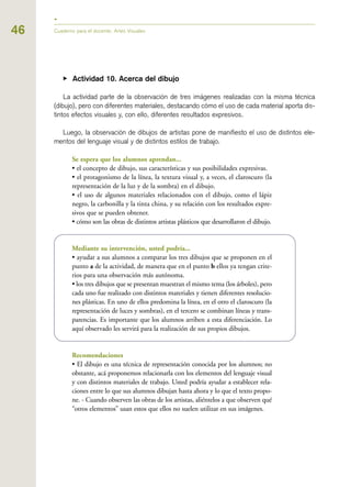 ▶ Actividad 10. Acerca del dibujo
La actividad parte de la observación de tres imágenes realizadas con la misma técnica
(dibujo), pero con diferentes materiales, destacando cómo el uso de cada material aporta dis-
tintos efectos visuales y, con ello, diferentes resultados expresivos.
Luego, la observación de dibujos de artistas pone de manifiesto el uso de distintos ele-
mentos del lenguaje visual y de distintos estilos de trabajo.
Se espera que los alumnos aprendan...
• el concepto de dibujo, sus características y sus posibilidades expresivas.
• el protagonismo de la línea, la textura visual y, a veces, el claroscuro (la
representación de la luz y de la sombra) en el dibujo.
• el uso de algunos materiales relacionados con el dibujo, como el lápiz
negro, la carbonilla y la tinta china, y su relación con los resultados expre-
sivos que se pueden obtener.
• cómo son las obras de distintos artistas plásticos que desarrollaron el dibujo.
Mediante su intervención, usted podría...
• ayudar a sus alumnos a comparar los tres dibujos que se proponen en el
punto a de la actividad, de manera que en el punto b ellos ya tengan crite-
rios para una observación más autónoma.
• los tres dibujos que se presentan muestran el mismo tema (los árboles), pero
cada uno fue realizado con distintos materiales y tienen diferentes resolucio-
nes plásticas. En uno de ellos predomina la línea, en el otro el claroscuro (la
representación de luces y sombras), en el tercero se combinan líneas y trans-
parencias. Es importante que los alumnos arriben a esta diferenciación. Lo
aquí observado les servirá para la realización de sus propios dibujos.
Recomendaciones
• El dibujo es una técnica de representación conocida por los alumnos; no
obstante, acá proponemos relacionarla con los elementos del lenguaje visual
y con distintos materiales de trabajo. Usted podría ayudar a establecer rela-
ciones entre lo que sus alumnos dibujan hasta ahora y lo que el texto propo-
ne. - Cuando observen las obras de los artistas, aliéntelos a que observen qué
“otros elementos” usan estos que ellos no suelen utilizar en sus imágenes.
46 Cuaderno para el docente. Artes Visuales
 