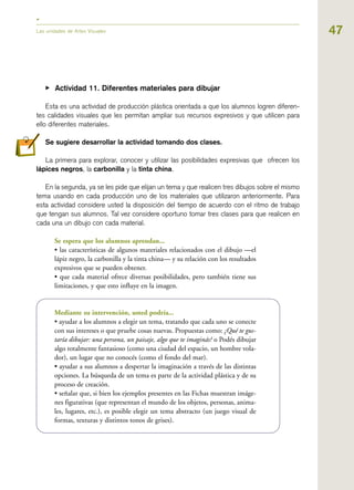 47Las unidades de Artes Visuales
▶ Actividad 11. Diferentes materiales para dibujar
Esta es una actividad de producción plástica orientada a que los alumnos logren diferen-
tes calidades visuales que les permitan ampliar sus recursos expresivos y que utilicen para
ello diferentes materiales.
Se sugiere desarrollar la actividad tomando dos clases.
La primera para explorar, conocer y utilizar las posibilidades expresivas que ofrecen los
lápices negros, la carbonilla y la tinta china.
En la segunda, ya se les pide que elijan un tema y que realicen tres dibujos sobre el mismo
tema usando en cada producción uno de los materiales que utilizaron anteriormente. Para
esta actividad considere usted la disposición del tiempo de acuerdo con el ritmo de trabajo
que tengan sus alumnos. Tal vez considere oportuno tomar tres clases para que realicen en
cada una un dibujo con cada material.
Se espera que los alumnos aprendan...
• las características de algunos materiales relacionados con el dibujo —el
lápiz negro, la carbonilla y la tinta china— y su relación con los resultados
expresivos que se pueden obtener.
• que cada material ofrece diversas posibilidades, pero también tiene sus
limitaciones, y que esto influye en la imagen.
Mediante su intervención, usted podría...
• ayudar a los alumnos a elegir un tema, tratando que cada uno se conecte
con sus intereses o que pruebe cosas nuevas. Propuestas como: ¿Qué te gus-
taría dibujar: una persona, un paisaje, algo que te imaginás? o Podés dibujar
algo totalmente fantasioso (como una ciudad del espacio, un hombre vola-
dor), un lugar que no conocés (como el fondo del mar).
• ayudar a sus alumnos a despertar la imaginación a través de las distintas
opciones. La búsqueda de un tema es parte de la actividad plástica y de su
proceso de creación.
• señalar que, si bien los ejemplos presentes en las Fichas muestran imáge-
nes figurativas (que representan el mundo de los objetos, personas, anima-
les, lugares, etc.), es posible elegir un tema abstracto (un juego visual de
formas, texturas y distintos tonos de grises).
 