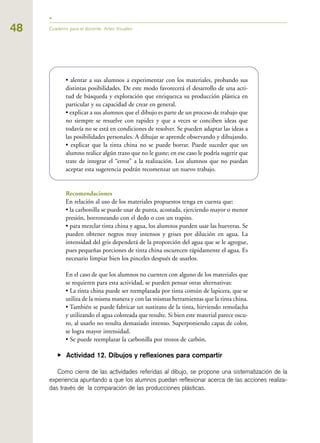 • alentar a sus alumnos a experimentar con los materiales, probando sus
distintas posibilidades. De este modo favorecerá el desarrollo de una acti-
tud de búsqueda y exploración que enriquezca su producción plástica en
particular y su capacidad de crear en general.
• explicar a sus alumnos que el dibujo es parte de un proceso de trabajo que
no siempre se resuelve con rapidez y que a veces se conciben ideas que
todavía no se está en condiciones de resolver. Se pueden adaptar las ideas a
las posibilidades personales. A dibujar se aprende observando y dibujando.
• explicar que la tinta china no se puede borrar. Puede suceder que un
alumno realice algún trazo que no le guste; en ese caso le podría sugerir que
trate de integrar el “error” a la realización. Los alumnos que no puedan
aceptar esta sugerencia podrán recomenzar un nuevo trabajo.
Recomendaciones
En relación al uso de los materiales propuestos tenga en cuenta que:
• la carbonilla se puede usar de punta, acostada, ejerciendo mayor o menor
presión, borroneando con el dedo o con un trapito.
• para mezclar tinta china y agua, los alumnos pueden usar las hueveras. Se
pueden obtener negros muy intensos y grises por dilución en agua. La
intensidad del gris dependerá de la proporción del agua que se le agregue,
pues pequeñas porciones de tinta china oscurecen rápidamente el agua. Es
necesario limpiar bien los pinceles después de usarlos.
En el caso de que los alumnos no cuenten con alguno de los materiales que
se requieren para esta actividad, se pueden pensar otras alternativas:
• La tinta china puede ser reemplazada por tinta común de lapicera, que se
utiliza de la misma manera y con las mismas herramientas que la tinta china.
• También se puede fabricar un sustituto de la tinta, hirviendo remolacha
y utilizando el agua coloreada que resulte. Si bien este material parece oscu-
ro, al usarlo no resulta demasiado intenso. Superponiendo capas de color,
se logra mayor intensidad.
• Se puede reemplazar la carbonilla por trozos de carbón.
▶ Actividad 12. Dibujos y reflexiones para compartir
Como cierre de las actividades referidas al dibujo, se propone una sistematización de la
experiencia apuntando a que los alumnos puedan reflexionar acerca de las acciones realiza-
das través de la comparación de las producciones plásticas.
48 Cuaderno para el docente. Artes Visuales
 