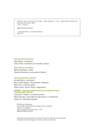 Área de Educación Rural
Olga Zattera, coordinadora
Viviana Fidel, coordinadora de materiales impresos
Desarrollo de contenidos
Mariana Spravkin, autora
Graciele Bohoslavsky, procesamiento didáctico
Área de producción editorial
Gonzalo Blanco, coordinación
María Celeste Iglesias, documentación fotográfica
Mario Pesci, asistencia gráfica
Willay Estudio, edición, diseño y diagramación
PROMER - Proyecto de Mejoramiento de la Eduación Rural
Préstamo BIRF 7353-AR
Leonardo D. Palladino, coordinador general
María Cavanagh, responsable de adquisiciones y contrataciones
Sergio Ten, especialista delegado
© Ministerio de Educación
Pizzurno 935, Ciudad Autónoma de Buenos Aires, Argentina
Impreso en la Argentina
Hecho el depósito que marca la ley 11.723
ISBN 978-950-00-0739-9
Agradecemos especialmente a las instituciones que han autorizado en forma gratuita
la reproducción de las imágenes y los textos incluidos en esta obra.
Cuadernos para el docente. Artes Visuales - Serie Horizontes - 1a ed. - Buenos Aires: Ministerio de
Educación de la Nación, 2009.
110 p. ; 27x20 cm.
ISBN 978-950-00-0739-9
1. Educación Rural. 2. Formación Docente.
CDD 371.1
 