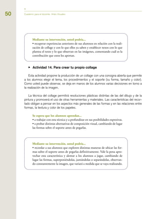 Mediante su intervención, usted podría...
• recuperar experiencias anteriores de sus alumnos en relación con la reali-
zación de collage y con lo que ellos ya saben y establecer nexos con lo que
plantea el texto y lo que observan en las imágenes, comentando cuál es la
contribución que estos les aportan.
▶ Actividad 14. Para crear tu propio collage
Esta actividad propone la producción de un collage con una consigna abierta que permite
a los alumnos elegir el tema, los procedimientos y el soporte (su forma, tamaño y color).
Como usted puede observar, se deja en manos de los alumnos varias decisiones en torno a
la realización de la imagen.
La técnica del collage permitirá resoluciones plásticas distintas de las del dibujo y de la
pintura y promoverá el uso de otras herramientas y materiales. Las características del recor-
tado obligan a pensar en los aspectos más generales de las formas y en las relaciones entre
formas, la textura y color de los papeles.
Se espera que los alumnos aprendan...
• a trabajar con esta técnica y a profundizar en sus posibilidades expresivas.
• a probar distintas alternativas de composición visual, cambiando de lugar
las formas sobre el soporte antes de pegarlas.
Mediante su intervención, usted podría...
• recordar a sus alumnos que exploren distintas maneras de ubicar las for-
mas sobre el soporte antes de pegarlas definitivamente. Vale la pena apro-
vechar esta característica y alentar a los alumnos a jugar, cambiando de
lugar las formas, superponiéndolas, juntándolas o separándolas, observan-
do constantemente la imagen, que variará a medida que se vaya realizando.
50 Cuaderno para el docente. Artes Visuales
 
