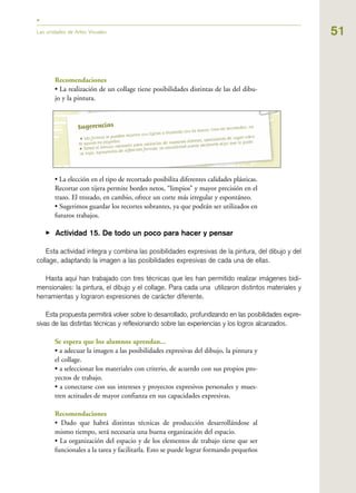 51Las unidades de Artes Visuales
Recomendaciones
• La realización de un collage tiene posibilidades distintas de las del dibu-
jo y la pintura.
• La elección en el tipo de recortado posibilita diferentes calidades plásticas.
Recortar con tijera permite bordes netos, “limpios” y mayor precisión en el
trazo. El trozado, en cambio, ofrece un corte más irregular y espontáneo.
• Sugerimos guardar los recortes sobrantes, ya que podrán ser utilizados en
futuros trabajos.
▶ Actividad 15. De todo un poco para hacer y pensar
Esta actividad integra y combina las posibilidades expresivas de la pintura, del dibujo y del
collage, adaptando la imagen a las posibilidades expresivas de cada una de ellas.
Hasta aquí han trabajado con tres técnicas que les han permitido realizar imágenes bidi-
mensionales: la pintura, el dibujo y el collage. Para cada una utilizaron distintos materiales y
herramientas y lograron expresiones de carácter diferente.
Esta propuesta permitirá volver sobre lo desarrollado, profundizando en las posibilidades expre-
sivas de las distintas técnicas y reflexionando sobre las experiencias y los logros alcanzados.
Se espera que los alumnos aprendan...
• a adecuar la imagen a las posibilidades expresivas del dibujo, la pintura y
el collage.
• a seleccionar los materiales con criterio, de acuerdo con sus propios pro-
yectos de trabajo.
• a conectarse con sus intereses y proyectos expresivos personales y mues-
tren actitudes de mayor confianza en sus capacidades expresivas.
Recomendaciones
• Dado que habrá distintas técnicas de producción desarrollándose al
mismo tiempo, será necesaria una buena organización del espacio.
• La organización del espacio y de los elementos de trabajo tiene que ser
funcionales a la tarea y facilitarla. Esto se puede lograr formando pequeños
 