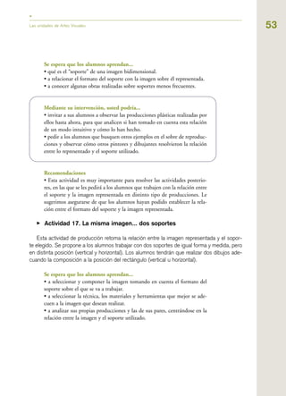 53Las unidades de Artes Visuales
Se espera que los alumnos aprendan...
• qué es el “soporte” de una imagen bidimensional.
• a relacionar el formato del soporte con la imagen sobre él representada.
• a conocer algunas obras realizadas sobre soportes menos frecuentes.
Mediante su intervención, usted podría...
• invitar a sus alumnos a observar las producciones plásticas realizadas por
ellos hasta ahora, para que analicen si han tomado en cuenta esta relación
de un modo intuitivo y cómo lo han hecho.
• pedir a los alumnos que busquen otros ejemplos en el sobre de reproduc-
ciones y observar cómo otros pintores y dibujantes resolvieron la relación
entre lo representado y el soporte utilizado.
Recomendaciones
• Esta actividad es muy importante para resolver las actividades posterio-
res, en las que se les pedirá a los alumnos que trabajen con la relación entre
el soporte y la imagen representada en distinto tipo de producciones. Le
sugerimos asegurarse de que los alumnos hayan podido establecer la rela-
ción entre el formato del soporte y la imagen representada.
▶ Actividad 17. La misma imagen... dos soportes
Esta actividad de producción retoma la relación entre la imagen representada y el sopor-
te elegido. Se propone a los alumnos trabajar con dos soportes de igual forma y medida, pero
en distinta posición (vertical y horizontal). Los alumnos tendrán que realizar dos dibujos ade-
cuando la composición a la posición del rectángulo (vertical u horizontal).
Se espera que los alumnos aprendan...
• a seleccionar y componer la imagen tomando en cuenta el formato del
soporte sobre el que se va a trabajar.
• a seleccionar la técnica, los materiales y herramientas que mejor se ade-
cuen a la imagen que desean realizar.
• a analizar sus propias producciones y las de sus pares, centrándose en la
relación entre la imagen y el soporte utilizado.
 