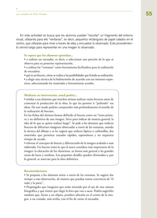 55Las unidades de Artes Visuales
En esta actividad se busca que los alumnos puedan “recortar” un fragmento del entorno
visual, utilizando para ello “ventanas”, es decir, pequeños rectángulos de papel calados en el
centro, que utilizarán para mirar a través de ellas y encuadrar lo observado. Este procedimien-
to servirá luego para representar en una imagen lo observado.
Se espera que los alumnos aprendan...
• a realizar un encuadre, es decir, a seleccionar una porción de lo que se
observa para su posterior representación.
• a utilizar las “ventanas” como herramienta facilitadora para la realización
de encuadres.
• qué es un boceto, cómo se realiza y las posibilidades que brinda su realización.
• a elegir una técnica de la bidimensión de acuerdo con sus intereses expre-
sivos, seleccionando los materiales y herramientas acordes.
Mediante su intervención, usted podría...
• señalar a sus alumnos que muchos artistas realizan varios bocetos antes de
comenzar la producción de la obra, lo que les permite ir “puliendo” sus
ideas. De este modo podrán comprender más profundamente el sentido de
la realización de bocetos.
En las fichas del alumno hemos definido al boceto como un “trazo prime-
ro y no definitivo de una imagen. Sirve para indicar de manera general, la
idea de lo que se quiere realizar luego”. Se pide a los alumnos que realicen
bocetos de diferentes imágenes observadas a través de las ventanas, usando
la técnica del dibujo y se les sugiere que utilicen lápices o carbonillas, dos
materiales que permiten trazados rápidos, espontáneos y no requieren
tiempo de secado.
• reforzar el concepto de boceto y diferenciarlo de la imagen acabada o más
elaborada. Un boceto toma lo que el autor considera más importante de la
imagen: la ubicación de los elementos, su forma más general o las grandes
zonas de luces y sombras. Los pequeños detalles quedan eliminados y, por
lo general, se reservan para la obra definitiva.
Recomendaciones
• Se propone a los alumnos mirar a través de las ventanas. Se sugiere dar
tiempo a esta observación, de manera que puedan tomar conciencia de “el
todo y la parte”.
• Propóngales que imaginen que están mirando por el ojo de una cámara
fotográfica y que tienen que elegir la foto que van a sacar. Podría sugerirles
también que, frente a un objeto, prueben ubicarlo en el centro de la ima-
gen, a un costado, más arriba, con el fin de variar el encuadre.
 