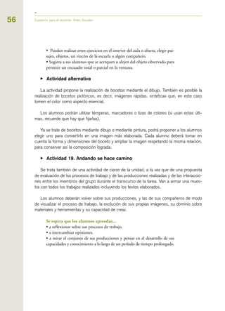 56 Cuaderno para el docente. Artes Visuales
• Pueden realizar estos ejercicios en el interior del aula o afuera, elegir pai-
sajes, objetos, un rincón de la escuela o algún compañero.
• Sugiera a sus alumnos que se acerquen o alejen del objeto observado para
permitir un encuadre total o parcial en la ventana.
▶ Actividad alternativa
La actividad propone la realización de bocetos mediante el dibujo. También es posible la
realización de bocetos pictóricos, es decir, imágenes rápidas, sintéticas que, en este caso
tomen el color como aspecto esencial.
Los alumnos podrán utilizar témperas, marcadores o tizas de colores (si usan estas últi-
mas, recuerde que hay que fijarlas).
Ya se trate de bocetos mediante dibujo o mediante pintura, podrá proponer a los alumnos
elegir uno para convertirlo en una imagen más elaborada. Cada alumno deberá tomar en
cuenta la forma y dimensiones del boceto y ampliar la imagen respetando la misma relación,
para conservar así la composición lograda.
▶ Actividad 19. Andando se hace camino
Se trata también de una actividad de cierre de la unidad, a la vez que de una propuesta
de evaluación de los procesos de trabajo y de las producciones realizadas y de las interaccio-
nes entre los miembros del grupo durante el transcurso de la tarea. Van a armar una mues-
tra con todos los trabajos realizados incluyendo los textos elaborados.
Los alumnos deberán volver sobre sus producciones, y las de sus compañeros de modo
de visualizar el proceso de trabajo, la evolución de sus propias imágenes, su dominio sobre
materiales y herramientas y su capacidad de crear.
Se espera que los alumnos aprendan...
• a reflexionar sobre sus procesos de trabajo.
• a intercambiar opiniones.
• a mirar el conjunto de sus producciones y pensar en el desarrollo de sus
capacidades y conocimiento a lo largo de un período de tiempo prolongado.
 