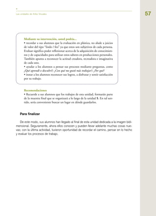 57Las unidades de Artes Visuales
Mediante su intervención, usted podría...
• recordar a sus alumnos que la evaluación en plástica, no alude a juicios
de valor del tipo “lindo / feo” ya que estos son subjetivos de cada persona.
Evaluar significa poder reflexionar acerca de la adquisición de conocimien-
tos y de capacidades para utilizar estos saberes en producciones personales.
También apunta a reconocer la actitud creadora, recreadora e imaginativa
de cada uno.
• ayudar a los alumnos a pensar sus procesos mediante preguntas, como
¿Qué aprendí o descubrí?; ¿Con qué me gustó más trabajar?; ¿Por qué?
• instar a los alumnos reconocer sus logros, a disfrutar y sentir satisfacción
por su trabajo.
Recomendaciones
• Recuerde a sus alumnos que los trabajos de esta unidad, formarán parte
de la muestra final que se organizará a lo largo de la unidad 5. En tal sen-
tido, sería conveniente buscar un lugar en dónde guardarlos.
Para finalizar
De este modo, sus alumnos han llegado al final de esta unidad dedicada a la imagen bidi-
mensional. Seguramente, ahora ellos conocen y pueden llevar adelante muchas cosas nue-
vas; con la última actividad, tuvieron oportunidad de recordar el camino, pensar en lo hecho
y evaluar los procesos de trabajo.
 