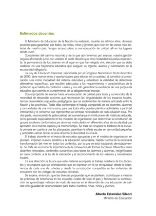 Estimados docentes:
El Ministerio de Educación de la Nación ha realizado, durante los últimos años, diversas
acciones para garantizar que todos, las niñas, niños y jóvenes que viven en las zonas más ais-
ladas de nuestro país, tengan acceso pleno a una educación de calidad allí en los lugares
donde viven.
Conscientes del camino recorrido y de lo que aún tenemos por avanzar, nuestra gestión
seguirá afrontando junto con ustedes el doble desafío que esta modalidad educativa represen-
ta: la permanencia de los jóvenes en el lugar en que han elegido vivir, elección que se debe
sostener en una trayectoria educativa que asegure su ingreso, avance y culminación de la
escolaridad obligatoria.
La Ley de Educación Nacional, sancionada por el Congreso Nacional el 14 de diciembre
de 2006, abre nuevos retos y oportunidades para educar en la ruralidad, al constituir a la edu-
cación rural como modalidad del sistema educativo y establecer la viabilidad de determinar
alternativas específicas, que resulten adecuadas a los requerimientos y características de la
población que habita en contextos rurales y con ello garantizar la existencia de una propuesta
educativa que permita el cumplimiento de la obligatoriedad escolar.
Con el propósito de avanzar hacia una educación de calidad para todos y convencidos de la
necesidad de desarrollar acciones que reconozcan las singularidades de los espacios locales,
hemos desarrollado propuestas pedagógicas que se implementan de manera articulada entre la
Nación y las provincias. Todas ellas contemplan el trabajo compartido de los docentes, alumnos
y comunidades de una misma zona, para que todos ellos puedan planificar actividades a partir del
intercambio y el consenso que representen las sentidas necesidades de cada situación local. Por
otra parte, reconociendo la potencialidad de la enseñanza en instituciones de matrícula reducida,
se ha pensado especialmente en los modelos de organización que determinan la constitución de
grupos escolares conformados por alumnos matriculados en diferentes años de escolaridad que
aprenden en el mismo espacio y al mismo tiempo. Se trata de recuperar la tradición de la escue-
la primaria en cuanto a que los plurigrados garantizan la oferta escolar en comunidad pequeñas
y posibilitan valorar desde la tarea docente la diversidad en el aula.
El trabajo docente en el marco de escuelas agrupadas y en el modelo de organización en
pluriaño, imponen nuevos desafíos a la educación secundaria, habida cuenta de la necesaria
transformación del nivel en todos los contextos, por la que se está trabajando denodadamen-
te. Se trata de reconocer la importancia de la convivencia de formas escolares diferentes, roles
docentes renovados, contenidos sustantivos para todos los alumnos y alumnas, resignificados
en cada contexto, a la luz de la valoración y el reconocimiento de los saberes y necesidades
locales.
En esa dirección se busca que este material acompañe el trabajo cotidiano de los docen-
tes y se propone que las orientaciones que se expresan en él se enriquezcan desde la expe-
riencia de cada uno de ustedes y desde la construcción compartida en las instancias de
encuentro con los colegas de escuelas cercanas.
Se espera, entonces, que las diversas propuestas que se plantean, contribuyan a mejorar
las prácticas de enseñanza en las escuelas rurales de todo el país y favorezcan la construc-
ción de aprendizajes valiosos de modo de avanzar en el desarrollo de una educación de cali-
dad con igualdad de oportunidades para todos nuestros niñas, niños y jóvenes.
Alberto Estanislao Sileoni
Ministro de Educación
 