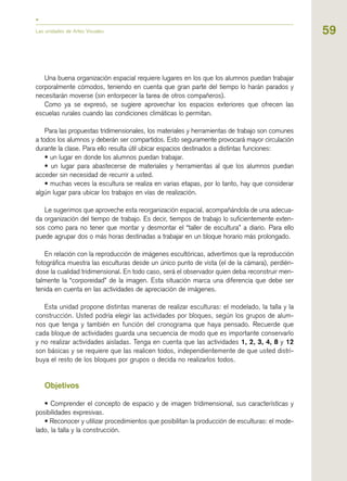59
Una buena organización espacial requiere lugares en los que los alumnos puedan trabajar
corporalmente cómodos, teniendo en cuenta que gran parte del tiempo lo harán parados y
necesitarán moverse (sin entorpecer la tarea de otros compañeros).
Como ya se expresó, se sugiere aprovechar los espacios exteriores que ofrecen las
escuelas rurales cuando las condiciones climáticas lo permitan.
Para las propuestas tridimensionales, los materiales y herramientas de trabajo son comunes
a todos los alumnos y deberán ser compartidos. Esto seguramente provocará mayor circulación
durante la clase. Para ello resulta útil ubicar espacios destinados a distintas funciones:
• un lugar en donde los alumnos puedan trabajar.
• un lugar para abastecerse de materiales y herramientas al que los alumnos puedan
acceder sin necesidad de recurrir a usted.
• muchas veces la escultura se realiza en varias etapas, por lo tanto, hay que considerar
algún lugar para ubicar los trabajos en vías de realización.
Le sugerimos que aproveche esta reorganización espacial, acompañándola de una adecua-
da organización del tiempo de trabajo. Es decir, tiempos de trabajo lo suficientemente exten-
sos como para no tener que montar y desmontar el “taller de escultura” a diario. Para ello
puede agrupar dos o más horas destinadas a trabajar en un bloque horario más prolongado.
En relación con la reproducción de imágenes escultóricas, advertimos que la reproducción
fotográfica muestra las esculturas desde un único punto de vista (el de la cámara), perdién-
dose la cualidad tridimensional. En todo caso, será el observador quien deba reconstruir men-
talmente la “corporeidad” de la imagen. Esta situación marca una diferencia que debe ser
tenida en cuenta en las actividades de apreciación de imágenes.
Esta unidad propone distintas maneras de realizar esculturas: el modelado, la talla y la
construcción. Usted podría elegir las actividades por bloques, según los grupos de alum-
nos que tenga y también en función del cronograma que haya pensado. Recuerde que
cada bloque de actividades guarda una secuencia de modo que es importante conservarlo
y no realizar actividades aisladas. Tenga en cuenta que las actividades 1, 2, 3, 4, 8 y 12
son básicas y se requiere que las realicen todos, independientemente de que usted distri-
buya el resto de los bloques por grupos o decida no realizarlos todos.
Objetivos
• Comprender el concepto de espacio y de imagen tridimensional, sus características y
posibilidades expresivas.
• Reconocer y utilizar procedimientos que posibilitan la producción de esculturas: el mode-
lado, la talla y la construcción.
Las unidades de Artes Visuales
 