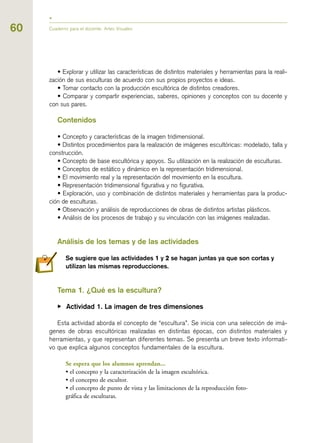 60
• Explorar y utilizar las características de distintos materiales y herramientas para la reali-
zación de sus esculturas de acuerdo con sus propios proyectos e ideas.
• Tomar contacto con la producción escultórica de distintos creadores.
• Comparar y compartir experiencias, saberes, opiniones y conceptos con su docente y
con sus pares.
Contenidos
• Concepto y características de la imagen tridimensional.
• Distintos procedimientos para la realización de imágenes escultóricas: modelado, talla y
construcción.
• Concepto de base escultórica y apoyos. Su utilización en la realización de esculturas.
• Conceptos de estático y dinámico en la representación tridimensional.
• El movimiento real y la representación del movimiento en la escultura.
• Representación tridimensional figurativa y no figurativa.
• Exploración, uso y combinación de distintos materiales y herramientas para la produc-
ción de esculturas.
• Observación y análisis de reproducciones de obras de distintos artistas plásticos.
• Análisis de los procesos de trabajo y su vinculación con las imágenes realizadas.
Análisis de los temas y de las actividades
Se sugiere que las actividades 11 y 22 se hagan juntas ya que son cortas y
utilizan las mismas reproducciones.
Tema 11. ¿Qué es la escultura?
▶ Actividad 1. La imagen de tres dimensiones
Esta actividad aborda el concepto de “escultura”. Se inicia con una selección de imá-
genes de obras escultóricas realizadas en distintas épocas, con distintos materiales y
herramientas, y que representan diferentes temas. Se presenta un breve texto informati-
vo que explica algunos conceptos fundamentales de la escultura.
Se espera que los alumnos aprendan...
• el concepto y la caracterización de la imagen escultórica.
• el concepto de escultor.
• el concepto de punto de vista y las limitaciones de la reproducción foto-
gráfica de esculturas.
Cuaderno para el docente. Artes Visuales
 