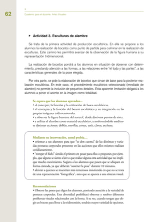 62
▶ Actividad 3. Esculturas de alambre
Se trata de la primera actividad de producción escultórica. En ella se propone a los
alumnos la realización de bocetos como punto de partida para culminar en la realización de
esculturas. Este camino les permitirá avanzar de la observación de la figura humana a su
representación tridimensional.
La realización de bocetos pondrá a los alumnos en situación de observar con deteni-
miento, prestando atención a las formas, a las relaciones entre “el todo y las partes”, a las
características generales de la pose elegida.
Por otra parte, se pide la elaboración de bocetos que sirvan de base para la posterior rea-
lización escultórica. En este caso, el procedimiento escultórico seleccionado (enrollado de
alambre) no permite la inclusión de pequeños detalles. Esta aparente limitación obligará a los
alumnos a poner el acento en la imagen como totalidad.
Se espera que los alumnos aprendan...
• el concepto, la función y la utilización de bases escultóricas.
• el concepto y la función del boceto escultórico y su integración en las
propias imágenes tridimensionales.
• a observar la figura humana del natural, desde distintos puntos de vista.
• a utilizar el alambre como material escultórico, transformándolo median-
te distintas acciones: doblar, enrollar, cortar, unir, clavar, etcétera.
Mediante su intervención, usted podría…
• orientar a sus alumnos para que “se den cuenta” de las distintas y varia-
das posturas corporales presentes en las acciones que ellos mismos realizan
cotidianamente.
• “romper el hielo” siendo el primero en posar para ellos o proponer, por ejem-
plo, que alguno se siente a leer o que realice alguna otra actividad que no impli-
que mucho movimiento. Sugiera a los alumnos que posen que se ubiquen en
forma cómoda, ya que deberán “sostener la pose” durante 10 minutos.
• alentar a quienes se muestran más temerosos insistiendo en que no se trata
de una representación “fotográfica”, sino que se apunta a una síntesis visual.
Recomendaciones
• Observe las poses que eligen los alumnos, poniendo atención a la variedad de
posturas corporales. Esta diversidad posibilitará observar y resolver diferentes
problemas visuales relacionados con la forma. A su vez, cuando tengan que ele-
gir un boceto para llevar a la tridimensión, tendrán mayor variedad de opciones.
Cuaderno para el docente. Artes Visuales
 