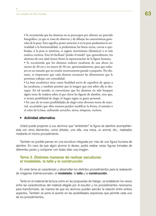 63
• Se recomienda que los alumnos no se preocupen por obtener un parecido
fotográfico, ya que se trata de observar y de dibujar las características gene-
rales de la pose. Esto significa poner atención si en la pose predomina la ver-
ticalidad o la horizontalidad, si predominan las líneas rectas, curvas o que-
bradas, si la pose es simétrica, si sugiere movimiento (dinámica) o es más
estática, etcétera. Esto les facilitará “perder el miedo” que, generalmente, los
alumnos de esta edad tienen frente la representación de la figura humana.
• Se recomienda que los alumnos realicen esculturas de una altura no
menor de 20 cm y no mayor de 50 cm, aproximadamente, para que traba-
jen en un tamaño que no resulte excesivamente grande o pequeño. No obs-
tante, es importante que cada alumno encuentre las dimensiones que le
permitan trabajar con comodidad.
• La base escultórica tiene como finalidad servir de superficie de apoyo a
las esculturas, y también permite que la imagen que está sobre ella se des-
taque. En tal sentido, es conveniente que los alumnos no sólo busquen
algún trozo de madera sobre el que clavar las figuras de alambre, sino que,
si tienen posibilidad de elegir, lo hagan según su gusto personal.
• En caso de no tener posibilidades de elegir entre diversos trozos de mate-
rial, recuérdeles que ellos mismos pueden modificar la forma, el tamaño o
el color de la base, utilizando serrucho, sierra, témperas, etcétera.
▶ Actividad alternativa
Usted puede proponer a sus alumnos que “ambienten” la figura de alambre acompañán-
dola con otros elementos, como árboles, una silla, una mesa, un animal, etc., realizados
mediante el mismo procedimiento.
También es posible pensar en una escultura integrada por más de una figura humana de
alambre. En caso de que algún alumno lo desee, podrá realizar varias figuras tomadas de
diferentes poses y componer con todas ellas una imagen.
Tema 3. Distintas maneras de realizar esculturas:
el modelado, la talla y la construcción
En este tema se caracterizan y desarrollan los distintos procedimientos para la realización
de imágenes tridimensionales: el modelado, la talla y la construcción.
Tanto en el material de lectura como en las propuestas de trabajo, se establecen los nexos
entre las características del material elegido por el escultor y los procedimientos necesarios
para transformarlo, de manera tal que los alumnos puedan percibir la relación entre ambos
aspectos. También se pone el acento en las posibilidades expresivas que permite cada uno
de los procedimientos.
Las unidades de Artes Visuales
 