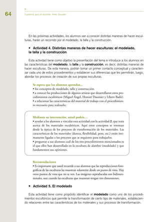 64
En las próximas actividades, los alumnos van a conocer distintas maneras de hacer escul-
turas, harán un recorrido por el modelado, la talla y la construcción.
▶ Actividad 4. Distintas maneras de hacer esculturas: el modelado,
la talla y la construcción
Esta actividad tiene como objetivo la presentación del tema e introduce a los alumnos en
las características del modelado, la talla y la construcción, es decir, distintas maneras de
hacer esculturas. De esta manera, podrán tomar un primer contacto conceptual y caracteri-
zar cada uno de estos procedimientos y establecer sus diferencias que les permitirán, luego,
abordar los procesos de creación de sus propias esculturas.
Se espera que los alumnos aprendan...
• los conceptos de modelado, talla y construcción.
• a conocer las producciones de algunos artistas que desarrollaron estos pro-
cedimientos escultóricos (Miguel Ángel, Honoré Daumier y Líbero Badii).
• a relacionar las características del material de trabajo con el procedimien-
to necesario para realizarlo.
Mediante su intervención, usted podría…
• ayudar a los alumnos a vincular esta actividad con la actividad 2, que trata
acerca de los materiales escultóricos. Aquí estos conceptos se retoman
desde la óptica de los procesos de transformación de los materiales. Las
características de los materiales (dureza, flexibilidad, peso, etc.) están ínti-
mamente ligadas a los procesos que se requieren para trabajarlos.
• preguntar a sus alumnos cuál de los tres procedimientos mencionados es
el que ellos han desarrollado en la escultura de alambre (modelado) y que
fundamenten sus opiniones.
Recomendaciones
• Es importante que usted recuerde a sus alumnos que las reproducciones foto-
gráficas de las esculturas las muestran solamente desde un punto de vista. Hay
otros puntos de vista que no se ven. Las imágenes reproducidas son bidimen-
sionales, aun cuando las esculturas que muestran tengan tres dimensiones.
▶ Actividad 5. El modelado
Esta actividad tiene como propósito identificar el modelado como uno de los procedi-
mientos escultóricos que permite la transformación de cierto tipo de materiales, establecien-
do relaciones entre las características de los materiales y sus procesos de transformación.
Cuaderno para el docente. Artes Visuales
 