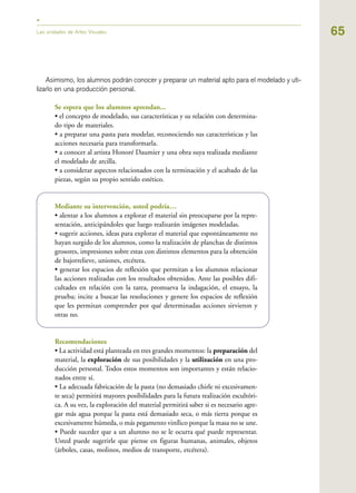 65
Asimismo, los alumnos podrán conocer y preparar un material apto para el modelado y uti-
lizarlo en una producción personal.
Se espera que los alumnos aprendan...
• el concepto de modelado, sus características y su relación con determina-
do tipo de materiales.
• a preparar una pasta para modelar, reconociendo sus características y las
acciones necesaria para transformarla.
• a conocer al artista Honoré Daumier y una obra suya realizada mediante
el modelado de arcilla.
• a considerar aspectos relacionados con la terminación y el acabado de las
piezas, según su propio sentido estético.
Mediante su intervención, usted podría…
• alentar a los alumnos a explorar el material sin preocuparse por la repre-
sentación, anticipándoles que luego realizarán imágenes modeladas.
• sugerir acciones, ideas para explorar el material que espontáneamente no
hayan surgido de los alumnos, como la realización de planchas de distintos
grosores, impresiones sobre estas con distintos elementos para la obtención
de bajorrelieve, uniones, etcétera.
• generar los espacios de reflexión que permitan a los alumnos relacionar
las acciones realizadas con los resultados obtenidos. Ante las posibles difi-
cultades en relación con la tarea, promueva la indagación, el ensayo, la
prueba; incite a buscar las resoluciones y genere los espacios de reflexión
que les permitan comprender por qué determinadas acciones sirvieron y
otras no.
Recomendaciones
• La actividad está planteada en tres grandes momentos: la preparación del
material, la exploración de sus posibilidades y la utilización en una pro-
ducción personal. Todos estos momentos son importantes y están relacio-
nados entre sí.
• La adecuada fabricación de la pasta (no demasiado chirle ni excesivamen-
te seca) permitirá mayores posibilidades para la futura realización escultóri-
ca. A su vez, la exploración del material permitirá saber si es necesario agre-
gar más agua porque la pasta está demasiado seca, o más tierra porque es
excesivamente húmeda, o más pegamento vinílico porque la masa no se une.
• Puede suceder que a un alumno no se le ocurra qué puede representar.
Usted puede sugerirle que piense en figuras humanas, animales, objetos
(árboles, casas, molinos, medios de transporte, etcétera).
Las unidades de Artes Visuales
 