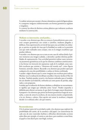 68
• a realizar uniones por encastre y formas volumétricas a partir de figuras planas.
• a componer imágenes tridimensionales con formas geométricas regulares
e irregulares.
• a conocer las obras de distintos artistas plásticos que realizaron esculturas
mediante la construcción.
Mediante su intervención, usted podría…
• recordar a sus alumnos que ellos ya conocen el procedimiento para cons-
truir cuerpos geométricos con cartón o cartulina, mediante plegados y
dobleces. Esta experiencia les servirá de base para esta actividad; sin embar-
go, es preciso no perder de vista que la finalidad no reside en la precisión
con que estén realizados estos cuerpos, sino en la imagen escultórica que
puedan elaborar.
• recordar a sus alumnos que no se trata en este caso de realizar desde el pri-
mer momento una imagen acabada, y alentarlos a probar distintas posibi-
lidades de representación. Esta actividad permitirá realizar tanto estructu-
ras puramente geométricas en la que los alumnos combinen armónicamen-
te las formas sin intención de representar nada de la realidad; como tam-
bién esculturas que remitan a “elementos del mundo real”, como figuras
humanas, animales, objetos. Recuerde a sus alumnos que pueden optar por
cualquiera de estas dos posibilidades o ambas en forma combinada.
• ayudar a algún alumno que le cueste imaginar una escultura para realizar.
Muchas veces la realización de dibujos sencillos o bocetos facilita el fluir de
las ideas. También pueden recurrir a los bocetos realizados para el modela-
do con alambre (actividad 3) y utilizarlos así como punto de partida, adap-
tados a esta propuesta.
• señalar que la realización de formas tubulares o cilíndricas no necesariamen-
te significa que tengan que utilizarlas como “rectas”. Pueden arquearlas o
doblarlas para obtener curvaturas, lo que dará a la imagen mayor dinamismo.
• proponer a los alumnos que pinten las formas geométricas luego de recor-
tarlas, y antes de armar la escultura, de esta manera estarán componiendo,
a la vez, formas y colores. Otra opción será armar la escultura y después
decidir si se utilizará color y de qué manera.
Recomendaciones
• En la primer parte de la actividad se pide a los alumnos que exploren las
posibilidades del cartón, de la cartulina o del papel. Las características de
cada uno de estos materiales facilitan o dificultan determinadas acciones
sobre ellos; por ejemplo, el cartón es más duro, pero también es más firme,
el papel es más dúctil pero más frágil, etcétera.
Cuaderno para el docente. Artes Visuales
 