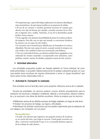 69Las unidades de Artes Visuales
• Es importante que, a partir del trabajo exploratorio, los alumnos identifiquen
estas características y de qué manera inciden en sus proyectos de trabajo.
• El uso de un cortante o trincheta permitirá seccionar los cuerpos para
obtener otro tipo de formas; por ejemplo, cortando secciones de un cilin-
dro se lograrán aros o anillos. Asimismo, el uso de la abrochadora puede
facilitar ciertas uniones.
• Se ha sugerido a los alumnos la posibilidad de pintar la escultura utilizan-
do témperas. Para ello, una vez que está armada, es conveniente fortalecer
las uniones con un toque de cola vinílica.
• Es necesario usar el material poco diluido para no humedecer el cartón y
ablandarlo. Para dar más cuerpo al cartón, se puede mezclar la témpera con
cola vinílica. Esto también le dará una terminación más brillante.
• Una vez construida la forma, sus alumnos podrán hacer agregados ya sea
utilizando los mismos materiales o incorporando otros elementos, como
piedritas, ramitas, trocitos de alambre, pequeños retazos de tela, etcétera.
▶ Actividad alternativa
Las actividades propuestas pueden ser llevadas adelante en forma individual, tal como
están presentadas, o se pueden realizar producciones en parejas o pequeños grupos; en cuyo
caso podrán hacer esculturas de mayores dimensiones o armar un “grupo escultórico” que
reúna varias formas relacionadas entre sí.
▶ Actividad 8. Compartir lo realizado
Esta actividad cierra el tema 3 y tiene como propósito reflexionar acerca de lo realizado.
Durante las actividades, los alumnos pudieron conocer distintos procedimientos para la
realización de esculturas y trabajaron modelando, tallando y construyendo; utilizaron materia-
les y se acercaron a las obras de distintos escultores. Ahora se propone que los alumnos:
• Reflexionen acerca de los distintos procesos de trabajo realizados a lo largo de este tema.
• Analicen los procesos de trabajo, sus logros y dificultades.
• Identifiquen las distintas resoluciones que han podido implementar para la realización de
sus trabajos y las compartan con sus pares.
Recomendaciones
• Se pide a los alumnos que organicen una pequeña muestra de esculturas
en un rincón del aula y que luego la recorran. Usted puede recorrerla con
ellos, e intervenir comentando lo que se ve y rescatando distintos aspectos
de los trabajos de cada alumno.
 