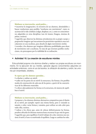 71Las unidades de Artes Visuales
Mediante su intervención, usted podría…
• incentivar la imaginación y la inventiva de sus alumnos, alentándolos a
buscar resoluciones para posibles “esculturas con movimiento”, tanto en
acciones de la vida cotidiana (colgar, desplazar, etc.), como en conocimien-
tos adquiridos en otras disciplinas (uso de imanes, bisagras, sistemas de
poleas, etcétera).
• sugerirles que observen las distintas articulaciones de su propio cuerpo y
proponerles imaginar qué mecanismos les permitirían reproducir estas arti-
culaciones en una escultura, para dotarla de algún movimiento similar.
• recordar a los alumnos que imaginen diferentes posibilidades para dotar
de movimiento real a esculturas. Se trata de que inventen posibles resolu-
ciones, sin preocuparse por la viabilidad de su realización.
▶ Actividad 10. La creación de esculturas móviles
Esta actividad propone a los alumnos diseñar y realizar sus propias esculturas con movi-
miento. En la ejecución de sus móviles, aplicarán algunos conocimientos adquiridos en
actividades anteriores, como el uso de bocetos, la utilización de alambre y cartón, las unio-
nes por ensamblado, etcétera.
Se espera que los alumnos aprendan...
• a diseñar y realizar un móvil.
• cuáles son las partes de un móvil: la estructura y las formas y los posibles
modos de construcción de cada una de las partes, a partir de las caracterís-
ticas de los diferentes materiales.
• a ubicar adecuadamente las formas en la estructura, de manera de equili-
brar el móvil.
Mediante su intervención, usted podría…
• proponer a los alumnos distintas alternativas compositivas para el diseño
de su móvil, por ejemplo: repetir una misma forma, pero ir variando su
tamaño y color; variar formas y tamaños, pero utilizar un solo color para
todas ellas, etcétera.
• indicar a los chicos que, antes de colocar definitivamente las formas,
prueben ubicarlas de distintas maneras hasta encontrar la que más les guste.
• sugerirles que, para equilibrar el móvil trabajen de a dos: mientras uno sos-
tiene el móvil, el otro va resolviendo el equilibrio. Luego se cambian los roles.
 