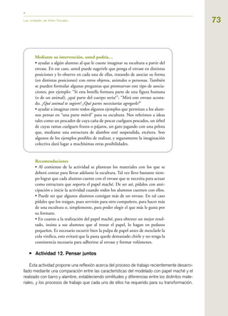 73
Mediante su intervención, usted podría…
• ayudar a algún alumno al que le cueste imaginar su escultura a partir del
envase. En ese caso, usted puede sugerirle que ponga el envase en distintas
posiciones y lo observe en cada una de ellas, tratando de asociar su forma
(en distintas posiciones) con otros objetos, animales o personas. También
se pueden formular algunas preguntas que promuevan este tipo de asocia-
ciones, por ejemplo: “Si esta botella formara parte de una figura humana
(o de un animal), ¿qué parte del cuerpo sería?”; “Mirá este envase acosta-
do. ¿Qué animal te sugiere? ¿Qué partes necesitarías agregarle?”
• ayudar a imaginar entre todos algunos ejemplos que permitan a los alum-
nos pensar en “una parte móvil” para su escultura. Nos referimos a ideas
tales como un pescador de cuya caña de pescar cuelguen pescados, un árbol
de cuyas ramas cuelguen frutos o pájaros, un gato jugando con una pelota
que, mediante una estructura de alambre esté suspendida, etcétera. Son
algunos de los ejemplos posibles de realizar, y seguramente la imaginación
colectiva dará lugar a muchísimas otras posibilidades.
Recomendaciones
• Al comienzo de la actividad se plantean los materiales con los que se
deberá contar para llevar adelante la escultura. Tal vez lleve bastante tiem-
po lograr que cada alumno cuente con el envase que se necesita para actuar
como estructura que soporta el papel maché. De ser así, pídalos con anti-
cipación e inicie la actividad cuando todos los alumnos cuenten con ellos.
• Puede ser que algunos alumnos consigan más de un envase. En tal caso
pídales que los traigan, pues servirán para otro compañero, para hacer más
de una escultura o, simplemente, para poder elegir el que más le gusta por
su formato.
• En cuanto a la realización del papel maché, para obtener un mejor resul-
tado, insista a sus alumnos que al trozar el papel, lo hagan en pedazos
pequeños. Es necesario escurrir bien la pulpa de papel antes de mezclarle la
cola vinílica, esto evitará que la pasta quede demasiado chirle y no tenga la
consistencia necesaria para adherirse al envase y formar volúmenes.
▶ Actividad 12. Pensar juntos
Esta actividad propone una reflexión acerca del proceso de trabajo recientemente desarro-
llado mediante una comparación entre las características del modelado con papel maché y el
realizado con barro y alambre, estableciendo similitudes y diferencias entre los distintos mate-
riales, y los procesos de trabajo que cada uno de ellos ha requerido para su transformación.
Las unidades de Artes Visuales
 