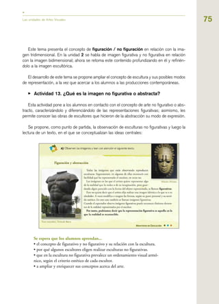 75
Este tema presenta el concepto de figuración / no figuración en relación con la ima-
gen tridimensional. En la unidad 2 se habla de imagen figurativa y no figurativa en relación
con la imagen bidimensional; ahora se retoma este contenido profundizando en él y refirién-
dolo a la imagen escultórica.
El desarrollo de este tema se propone ampliar el concepto de escultura y sus posibles modos
de representación, a la vez que acercar a los alumnos a las producciones contemporáneas.
▶ Actividad 13. ¿Qué es la imagen no figurativa o abstracta?
Esta actividad pone a los alumnos en contacto con el concepto de arte no figurativo o abs-
tracto, caracterizándolo y diferenciándolo de las representaciones figurativas; asimismo, les
permite conocer las obras de escultores que hicieron de la abstracción su modo de expresión.
Se propone, como punto de partida, la observación de esculturas no figurativas y luego la
lectura de un texto, en el que se conceptualizan las ideas centrales:
Se espera que los alumnos aprendan...
• el concepto de figurativo y no figurativo y su relación con la escultura.
• por qué algunos escultores eligen realizar esculturas no figurativas.
• que en la escultura no figurativa prevalece un ordenamiento visual armó-
nico, según el criterio estético de cada escultor.
• a ampliar y enriquecer sus conceptos acerca del arte.
Las unidades de Artes Visuales
 