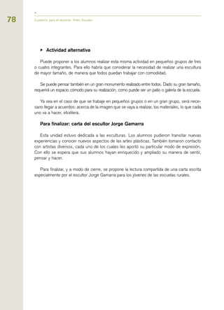 78
▶ Actividad alternativa
Puede proponer a los alumnos realizar esta misma actividad en pequeños grupos de tres
o cuatro integrantes. Para ello habría que considerar la necesidad de realizar una escultura
de mayor tamaño, de manera que todos puedan trabajar con comodidad.
Se puede pensar también en un gran monumento realizado entre todos. Dado su gran tamaño,
requerirá un espacio cómodo para su realización, como puede ser un patio o galería de la escuela.
Ya sea en el caso de que se trabaje en pequeños grupos o en un gran grupo, será nece-
sario llegar a acuerdos: acerca de la imagen que se vaya a realizar, los materiales, lo que cada
uno va a hacer, etcétera.
Para finalizar: carta del escultor Jorge Gamarra
Esta unidad estuvo dedicada a las esculturas. Los alumnos pudieron transitar nuevas
experiencias y conocer nuevos aspectos de las artes plásticas. También tomaron contacto
con artistas diversos, cada uno de los cuales les aportó su particular modo de expresión.
Con ello se espera que sus alumnos hayan enriquecido y ampliado su manera de sentir,
pensar y hacer.
Para finalizar, y a modo de cierre, se propone la lectura compartida de una carta escrita
especialmente por el escultor Jorge Gamarra para los jóvenes de las escuelas rurales.
Cuaderno para el docente. Artes Visuales
 