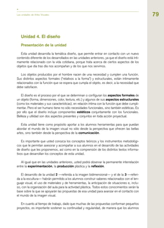 79
Unidad 4. El diseño
Presentación de la unidad
Esta unidad desarrolla la temática diseño, que permite entrar en contacto con un nuevo
contenido diferente de los desarrollados en las unidades anteriores, ya que el diseño está ínti-
mamente relacionado con la vida cotidiana, porque trata acerca de ciertos aspectos de los
objetos que día tras día nos acompañan y de los que nos servimos.
Los objetos producidos por el hombre nacen de una necesidad y cumplen una función.
Sus distintos aspectos formales (“relativos a la forma”) y estructurales, están íntimamente
relacionados con la función que se espera que cumpla el objeto, es decir, a la necesidad que
debe satisfacer.
El diseño es el proceso por el que se determinan o configuran los aspectos formales de
un objeto (forma, dimensiones, color, textura, etc.) y algunos de sus aspectos estructurales
(como los materiales y sus características), en relación íntima con la función que debe cumpli-
mentar. Pero el ser humano tiene no sólo necesidades funcionales, sino también estéticas. Es
por ello que el diseño incluye componentes estéticos conjuntamente con los funcionales.
Belleza y utilidad son dos aspectos presentes y conjuntos en toda acción proyectual.
Esta unidad tiene como propósito aportar a los alumnos herramientas para que puedan
abordar el mundo de la imagen visual no sólo desde la perspectiva que ofrecen las bellas
artes, sino también desde la perspectiva de la comunicación.
Es importante que usted conozca los conceptos teóricos y los instrumentos metodológi-
cos que le permitan asesorar y acompañar a sus alumnos en el desarrollo de las actividades
de diseño que les proponemos, así como en la comprensión de los distintos textos informa-
tivos que desarrollan los conceptos de esta unidad.
Al igual que en las unidades anteriores, usted podrá observar la permanente interrelación
entre la experimentación, la producción plástica y la reflexión.
El desarrollo de la unidad 2 —referida a la imagen bidimensional— y el de la 3 —referi-
da a la escultura— habrán permitido a los alumnos construir saberes relacionados con el len-
guaje visual, el uso de materiales y de herramientas, la anticipación de situaciones e, inclu-
so, con la organización del aula para la actividad plástica. Todos estos conocimientos serán la
base sobre la que se apoyarán las propuestas de esa unidad para avanzar en el contacto con
el mundo de la imagen visual.
En cuanto al tiempo de trabajo, dado que muchas de las propuestas conforman pequeños
proyectos, es importante sostener su continuidad y regularidad, de manera que los alumnos
Las unidades de Artes Visuales
 