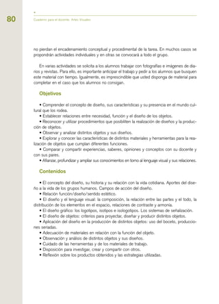 80
no pierdan el encadenamiento conceptual y procedimental de la tarea. En muchos casos se
propondrán actividades individuales y en otras se convocará a todo el grupo.
En varias actividades se solicita a los alumnos trabajar con fotografías e imágenes de dia-
rios y revistas. Para ello, es importante anticipar el trabajo y pedir a los alumnos que busquen
este material con tiempo. Igualmente, es imprescindible que usted disponga de material para
completar en el caso que los alumnos no consigan.
Objetivos
• Comprender el concepto de diseño, sus características y su presencia en el mundo cul-
tural que los rodea.
• Establecer relaciones entre necesidad, función y el diseño de los objetos.
• Reconocer y utilizar procedimientos que posibiliten la realización de diseños y la produc-
ción de objetos.
• Observar y analizar distintos objetos y sus diseños.
• Explorar y conocer las características de distintos materiales y herramientas para la rea-
lización de objetos que cumplan diferentes funciones.
• Comparar y compartir experiencias, saberes, opiniones y conceptos con su docente y
con sus pares.
• Afianzar, profundizar y ampliar sus conocimientos en torno al lenguaje visual y sus relaciones.
Contenidos
• El concepto del diseño, su historia y su relación con la vida cotidiana. Aportes del dise-
ño a la vida de los grupos humanos. Campos de acción del diseño.
• Relación función/diseño/sentido estético.
• El diseño y el lenguaje visual: la composición, la relación entre las partes y el todo, la
distribución de los elementos en el espacio, relaciones de contraste y armonía.
• El diseño gráfico: los logotipos, isotipos e isologotipos. Los sistemas de señalización.
• El diseño de objetos: criterios para proyectar, diseñar y producir distintos objetos.
• Aplicación del diseño en la producción de distintos objetos: uso del boceto, produccio-
nes seriadas.
• Adecuación de materiales en relación con la función del objeto.
• Observación y análisis de distintos objetos y sus diseños.
• Cuidado de las herramientas y de los materiales de trabajo.
• Disposición para investigar, crear y compartir con otros.
• Reflexión sobre los productos obtenidos y las estrategias utilizadas.
Cuaderno para el docente. Artes Visuales
 