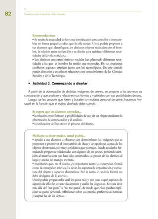 82
Recomendaciones
• Se resalta la necesidad de leer esta introducción con atención e intercam-
biar en forma grupal las ideas que de ella surjan. Usted podría proponer a
sus alumnos que identifiquen, en distintos objetos realizados por el hom-
bre, la relación entre su función y su diseño para satisfacer diferentes nece-
sidades de la vida cotidiana.
• Los distintos contextos histórico-sociales han planteado diferentes nece-
sidades a las que el hombre ha tenido que responder. En sus respuestas
confluyen aspectos estéticos junto con los tecnológicos. En este sentido
puede alentarlos a establecer relaciones con conocimientos de las Ciencias
Sociales y de la Tecnología.
▶ Actividad 2. Comenzando a diseñar
A partir de la observación de distintas imágenes de peines, se propone a los alumnos su
comparación y que analicen y relacionen sus formas y materiales con sus posibilidades de uso.
Luego, se les propone que ideen y boceten un modelo personal de peine, haciendo hin-
capié en la función que el objeto diseñado debe cumplir.
Se espera que los alumnos aprendan...
• la relación entre formato y posibilidades de uso de un objeto mediante la
observación, la comparación y el análisis.
• la utilización del boceto en el proceso del diseño.
Mediante su intervención, usted podría...
• ayudar a sus alumnos a observar con detenimiento las imágenes que se
proponen y promover el intercambio de ideas y de opiniones acerca de los
objetos observados, por muy cotidianos que parezcan. Puede ayudarlos for-
mulando preguntas relacionadas con algunos de los peines, poniendo aten-
ción al material con que han sido construidos, al grosor de los dientes, al
largo y ancho del mango, etcétera.
• recordarles que, en el diseño, es importante tanto la concepción formal
como la concepción estética. Es decir, los aspectos de organización y estruc-
tura del objeto y aspectos decorativos. Por lo tanto, el análisis formal no
debe desligarse de lo estético.
Usted podría preguntarles cuál les gusta más y por qué; o qué aspectos de
algunos de ellos les atraen visualmente y cuáles les disgustan. Se trata de ir
más allá del “me gusta” o “no me gusta”, de modo que ellos puedan expli-
citar su gusto personal, reflexionar sobre sus propias preferencias estéticas
y aceptar las de los demás.
Cuaderno para el docente. Artes Visuales
 