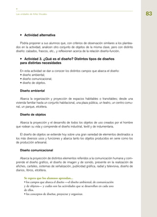 83
▶ Actividad alternativa
Podría proponer a sus alumnos que, con criterios de observación similares a los plantea-
dos en la actividad, analicen otro conjunto de objetos de la misma clase, pero con distinto
diseño: calzados, frascos, etc., y reflexionen acerca de la relación diseño-función.
▶ Actividad 3. ¿Qué es el diseño? Distintos tipos de diseños
para distintas necesidades
En esta actividad se dan a conocer los distintos campos que abarca el diseño:
• diseño ambiental;
• diseño comunicacional;
• diseño de objetos.
Diseño ambiental
Abarca la organización y proyección de espacios habitables o transitables; desde una
vivienda familiar hasta un conjunto habitacional, una plaza pública, un teatro, un centro comu-
nal, un parque, etcétera.
Diseño de objetos
Abarca la proyección y el desarrollo de todos los objetos de uso creados por el hombre
que rodean su vida y comprende el diseño industrial, textil y de indumentaria.
El diseño de objetos se extiende hoy sobre una gran variedad de elementos destinados a
los más diversos usos y funciones y abarca tanto los objetos producidos en serie como los
de producción artesanal.
Diseño comunicacional
Abarca la proyección de distintos elementos referidos a la comunicación humana y com-
prende el diseño gráfico, el diseño de imagen y de sonido, presente en la realización de
afiches, carteles, sistemas de señalización, publicidad gráfica, radial y televisiva, diseño de
diarios, libros, etcétera.
Se espera que los alumnos aprendan...
• los campos que abarca el diseño —el diseño ambiental, de comunicación
y de objetos— y cuáles son las actividades que se desarrollan en cada uno
de ellos.
• los conceptos de diseñar, proyectar y organizar.
Las unidades de Artes Visuales
 
