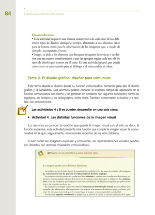 84
Recomendaciones
• Esta actividad requiere una lectura comprensiva de cada uno de los dife-
rentes tipos de diseño; dedíquele tiempo, alentando a sus alumnos tanto
para la lectura como para la observación de las imágenes que, a modo de
ejemplo, acompañan al texto.
• Luego, se pide a los alumnos que busquen imágenes de revistas y de dia-
rios que recortaron anteriormente y que las agrupen según cada uno de los
tipos de diseño que leyeron en el texto. Es una actividad grupal que puede
convertirse en una ocasión para el diálogo y el intercambio de ideas.
Tema 2. El diseño gráfico: diseñar para comunicar
Este tema aborda el diseño desde su función comunicativa, tomando para ello el diseño
gráfico y la señalética. Los alumnos podrán conocer el extenso campo de aplicación de la
función comunicativa del diseño y se pondrán en contacto con algunos conceptos como los
logotipos, los isotipos y los isologotipos, entre otros. También comenzarán a diseñar y a rea-
lizar sus producciones.
Las actividades 44 y 55 se pueden desarrollar en una sola clase.
▶ Actividad 4. Las distintas funciones de la imagen visual
Los alumnos ya conocen la relación que guarda la imagen visual con el arte, es decir, la
función expresiva; esta actividad presenta otra función que cumple la imagen visual: la comu-
nicativa en la que, seguramente, reconocerán aspectos de su vida cotidiana.
Si bien todas las imágenes expresan y comunican, las representaciones visuales pueden
ser utilizadas con distintas finalidades comunicativas.
Cuaderno para el docente. Artes Visuales
 