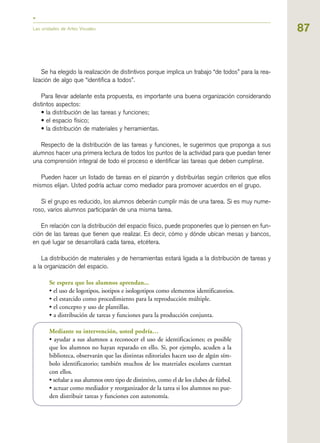 87
Se ha elegido la realización de distintivos porque implica un trabajo “de todos” para la rea-
lización de algo que “identifica a todos”.
Para llevar adelante esta propuesta, es importante una buena organización considerando
distintos aspectos:
• la distribución de las tareas y funciones;
• el espacio físico;
• la distribución de materiales y herramientas.
Respecto de la distribución de las tareas y funciones, le sugerimos que proponga a sus
alumnos hacer una primera lectura de todos los puntos de la actividad para que puedan tener
una comprensión integral de todo el proceso e identificar las tareas que deben cumplirse.
Pueden hacer un listado de tareas en el pizarrón y distribuirlas según criterios que ellos
mismos elijan. Usted podría actuar como mediador para promover acuerdos en el grupo.
Si el grupo es reducido, los alumnos deberán cumplir más de una tarea. Si es muy nume-
roso, varios alumnos participarán de una misma tarea.
En relación con la distribución del espacio físico, puede proponerles que lo piensen en fun-
ción de las tareas que tienen que realizar. Es decir, cómo y dónde ubican mesas y bancos,
en qué lugar se desarrollará cada tarea, etcétera.
La distribución de materiales y de herramientas estará ligada a la distribución de tareas y
a la organización del espacio.
Se espera que los alumnos aprendan...
• el uso de logotipos, isotipos e isologotipos como elementos identificatorios.
• el estarcido como procedimiento para la reproducción múltiple.
• el concepto y uso de plantillas.
• a distribución de tareas y funciones para la producción conjunta.
Mediante su intervención, usted podría…
• ayudar a sus alumnos a reconocer el uso de identificaciones; es posible
que los alumnos no hayan reparado en ello. Si, por ejemplo, acuden a la
biblioteca, observarán que las distintas editoriales hacen uso de algún sím-
bolo identificatorio; también muchos de los materiales escolares cuentan
con ellos.
• señalar a sus alumnos otro tipo de distintivo, como el de los clubes de fútbol.
• actuar como mediador y reorganizador de la tarea si los alumnos no pue-
den distribuir tareas y funciones con autonomía.
Las unidades de Artes Visuales
 