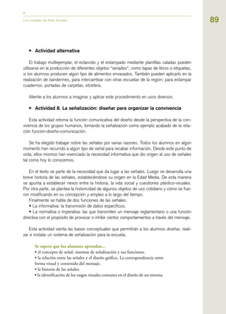 89
▶ Actividad alternativa
El trabajo multiejemplar, el estarcido y el estampado mediante plantillas caladas pueden
utilizarse en la producción de diferentes objetos “seriados”, como tapas de libros o etiquetas,
si los alumnos producen algún tipo de alimentos envasados. También pueden aplicarlo en la
realización de banderines, para intercambiar con otras escuelas de la región; para estampar
cuadernos, portadas de carpetas, etcétera.
Aliente a los alumnos a imaginar y aplicar este procedimiento en usos diversos.
▶ Actividad 8. La señalización: diseñar para organizar la convivencia
Esta actividad retoma la función comunicativa del diseño desde la perspectiva de la con-
vivencia de los grupos humanos, tomando la señalización como ejemplo acabado de la rela-
ción función-diseño-comunicación.
Se ha elegido trabajar sobre las señales por varias razones. Todos los alumnos en algún
momento han recurrido a algún tipo de señal para recabar información. Desde este punto de
vista, ellos mismos han vivenciado la necesidad informativa que dio origen al uso de señales
tal como hoy lo conocemos.
En el texto se parte de la necesidad que da lugar a las señales. Luego se desarrolla una
breve historia de las señales, estableciéndose su origen en la Edad Media. De esta manera
se apunta a establecer nexos entre la historia, la vida social y cuestiones plástico-visuales.
Por otra parte, se plantea la historicidad de algunos objetos de uso cotidiano y cómo se fue-
ron modificando en su concepción y empleo a lo largo del tiempo.
Finalmente se habla de dos funciones de las señales:
• La informativa: la transmisión de datos específicos.
• La normativa o imperativa: las que transmiten un mensaje reglamentario o una función
directiva con el propósito de provocar o inhibir ciertos comportamientos a través del mensaje.
Esta actividad sienta las bases conceptuales que permitirán a los alumnos diseñar, reali-
zar e instalar un sistema de señalización para la escuela.
Se espera que los alumnos aprendan...
• el concepto de señal, sistemas de señalización y sus funciones.
• la relación entre las señales y el diseño gráfico. La correspondencia entre
forma visual y contenido del mensaje.
• la historia de las señales.
• la identificación de los rasgos visuales comunes en el diseño de un sistema.
Las unidades de Artes Visuales
 