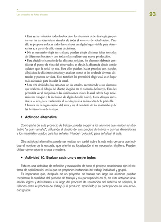 93
• Una vez terminados todos los bocetos, los alumnos deberán elegir grupal-
mente las características visuales de todo el sistema de señalización. Para
ello se propone colocar todos los trabajos en algún lugar visible para obser-
varlos y, a partir de allí, tomar decisiones.
• No es necesario elegir un trabajo; pueden elegir distintas ideas tomadas
de diferentes bocetos y con todas ellas realizar una nueva producción.
• Para decidir el tamaño de las distintas señales, los alumnos deberán con-
siderar el punto de vista del observador, es decir, la distancia desde donde
quieren que la señal se vea. Para ello pueden hacer pruebas con papeles
dibujados de distintos tamaños y analizar cómo se los ve desde diversas dis-
tancias y puntos de vista. Esto también les permitirá elegir cuál es el lugar
más adecuado para instalar la señal.
• Una vez decididos los tamaños de las señales, recomiende a sus alumnos
que realicen el dibujo del diseño elegido en el tamaño definitivo. Esto les
permitirá ver el conjunto en las dimensiones reales, lo cual tal vez haga nece-
sario un retoque o la inclusión de algún detalle nuevo. Estos dibujos servi-
rán, a su vez, para trasladarlos al cartón para la realización de la plantilla.
• Insista en la organización del aula y en el cuidado de los materiales y de
las herramientas de trabajo.
▶ Actividad alternativa
Como parte de este proyecto de trabajo, puede sugerir a los alumnos que realicen un dis-
tintivo “a gran tamaño”, utilizando el diseño de sus propios distintivos y con las dimensiones
y los materiales usados para las señales. Pueden colocarlo para señalizar el aula.
Otra actividad alternativa puede ser realizar un cartel sobre la ruta más cercana que indi-
que el nombre de la escuela, que oriente su localización si es necesario, etcétera. Pueden
utilizar como soporte chapa o madera.
▶ Actividad 10. Evaluar cada uno y entre todos
Esta es una actividad de reflexión y evaluación de todo el proceso relacionado con el sis-
tema de señalización, en la que se proponen instancias de trabajo individual y grupal.
Es importante que, después de un proyecto de trabajo tan largo los alumnos puedan
reconstruir la totalidad del proceso de trabajo y su participación en él, en esta actividad ana-
lizarán logros y dificultades a lo largo del proceso de realización del sistema de señales, la
relación entre el proceso de trabajo y el producto alcanzado y su participación en una activi-
dad grupal.
Las unidades de Artes Visuales
 