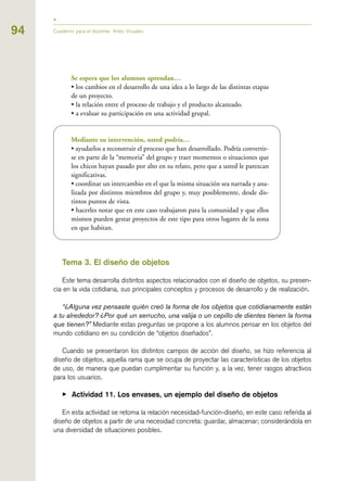 94
Se espera que los alumnos aprendan…
• los cambios en el desarrollo de una idea a lo largo de las distintas etapas
de un proyecto.
• la relación entre el proceso de trabajo y el producto alcanzado.
• a evaluar su participación en una actividad grupal.
Mediante su intervención, usted podría…
• ayudarlos a reconstruir el proceso que han desarrollado. Podría convertir-
se en parte de la “memoria” del grupo y traer momentos o situaciones que
los chicos hayan pasado por alto en su relato, pero que a usted le parezcan
significativas.
• coordinar un intercambio en el que la misma situación sea narrada y ana-
lizada por distintos miembros del grupo y, muy posiblemente, desde dis-
tintos puntos de vista.
• hacerles notar que en este caso trabajaron para la comunidad y que ellos
mismos pueden gestar proyectos de este tipo para otros lugares de la zona
en que habitan.
Tema 3. El diseño de objetos
Este tema desarrolla distintos aspectos relacionados con el diseño de objetos, su presen-
cia en la vida cotidiana, sus principales conceptos y procesos de desarrollo y de realización.
“¿Alguna vez pensaste quién creó la forma de los objetos que cotidianamente están
a tu alrededor? ¿Por qué un serrucho, una valija o un cepillo de dientes tienen la forma
que tienen?” Mediante estas preguntas se propone a los alumnos pensar en los objetos del
mundo cotidiano en su condición de “objetos diseñados”.
Cuando se presentaron los distintos campos de acción del diseño, se hizo referencia al
diseño de objetos, aquella rama que se ocupa de proyectar las características de los objetos
de uso, de manera que puedan cumplimentar su función y, a la vez, tener rasgos atractivos
para los usuarios.
▶ Actividad 11. Los envases, un ejemplo del diseño de objetos
En esta actividad se retoma la relación necesidad-función-diseño, en este caso referida al
diseño de objetos a partir de una necesidad concreta: guardar, almacenar; considerándola en
una diversidad de situaciones posibles.
Cuaderno para el docente. Artes Visuales
 