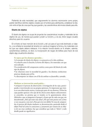 95
Partiendo de esta necesidad, que seguramente los alumnos reconocerán como propia,
podrán identificar distintos objetos creados por el hombre para satisfacerla y establecer la rela-
ción entre el tipo de cosa que hay que guardar y las características del envase ideado para ello.
Diseño de objetos
El diseño de objetos se ocupa de proyectar las características visuales y materiales de los
objetos de uso, de manera que puedan cumplir su función y, a la vez, tener rasgos visuales
atractivos para los usuarios.
En el texto se hace mención de la función y del uso para el que está destinado un obje-
to, y se enfatiza la necesidad de tenerlos en cuenta al imaginar la forma y los materiales con
los que ese objeto deberá realizarse. A la relación función-diseño se le añaden, además,
características estéticas, es decir, la incorporación de rasgos de belleza para hacer de ese
objeto algo visualmente atractivo.
Se espera que los alumnos aprendan…
• el concepto de diseño de objetos y su presencia en la vida cotidiana;
• la relación entre la función, la forma del objeto y los materiales con que
está realizado.
• la consideración del componente estético como parte del diseño de todo
tipo de objetos.
• las relaciones entre la necesidad de guardar y las distintas resoluciones
prácticas ideadas para tal fin.
• a descomponer un objeto con el fin de analizar su desarrollo y armado.
Mediante su intervención usted podría...
• enriquecer el proceso de observación e investigación de las cajas, partici-
pando e interviniendo con sus propias opiniones. Es importante que insis-
ta en una observación atenta y curiosa por parte de sus alumnos. Si bien las
cajas pueden aparecer a los ojos de los chicos como objetos suficientemen-
te conocidos, no permita que se instalen en lo aparentemente obvio.
Aliéntelos a que se pregunten el porqué y el para qué de cada cosa que van
descubriendo: ¿Para qué están estas aletas? ¿Por qué están puestas acá? ¿Cómo
se une esta parte a esta otra? ¿Para qué sirve este doblez? Se trata de compren-
der el proceso del diseño mediante su deconstrucción, partiendo desde el
objeto final tal como lo conocemos y, justamente por tratarse de un obje-
to de uso muy cotidiano, hay que considerar que nada es “obvio” y todo
detalle puede ser significativo.
Las unidades de Artes Visuales
 