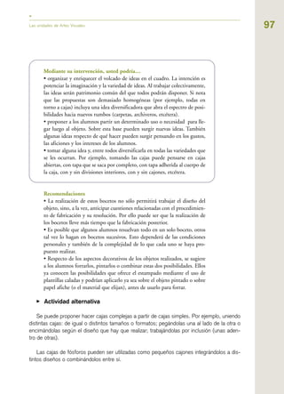 97Las unidades de Artes Visuales
Mediante su intervención, usted podría…
• organizar y enriquecer el volcado de ideas en el cuadro. La intención es
potenciar la imaginación y la variedad de ideas. Al trabajar colectivamente,
las ideas serán patrimonio común del que todos podrán disponer. Si nota
que las propuestas son demasiado homogéneas (por ejemplo, todas en
torno a cajas) incluya una idea diversificadora que abra el espectro de posi-
bilidades hacia nuevos rumbos (carpetas, archiveros, etcétera).
• proponer a los alumnos partir un determinado uso o necesidad para lle-
gar luego al objeto. Sobre esta base pueden surgir nuevas ideas. También
algunas ideas respecto de qué hacer pueden surgir pensando en los gustos,
las aficiones y los intereses de los alumnos.
• tomar alguna idea y, entre todos diversificarla en todas las variedades que
se les ocurran. Por ejemplo, tomando las cajas puede pensarse en cajas
abiertas, con tapa que se saca por completo, con tapa adherida al cuerpo de
la caja, con y sin divisiones interiores, con y sin cajones, etcétera.
Recomendaciones
• La realización de estos bocetos no sólo permitirá trabajar el diseño del
objeto, sino, a la vez, anticipar cuestiones relacionadas con el procedimien-
to de fabricación y su resolución. Por ello puede ser que la realización de
los bocetos lleve más tiempo que la fabricación posterior.
• Es posible que algunos alumnos resuelvan todo en un solo boceto, otros
tal vez lo hagan en bocetos sucesivos. Esto dependerá de las condiciones
personales y también de la complejidad de lo que cada uno se haya pro-
puesto realizar.
• Respecto de los aspectos decorativos de los objetos realizados, se sugiere
a los alumnos forrarlos, pintarlos o combinar estas dos posibilidades. Ellos
ya conocen las posibilidades que ofrece el estampado mediante el uso de
plantillas caladas y podrían aplicarlo ya sea sobre el objeto pintado o sobre
papel afiche (o el material que elijan), antes de usarlo para forrar.
▶ Actividad alternativa
Se puede proponer hacer cajas complejas a partir de cajas simples. Por ejemplo, uniendo
distintas cajas: de igual o distintos tamaños o formatos; pegándolas una al lado de la otra o
encimándolas según el diseño que hay que realizar; trabajándolas por inclusión (unas aden-
tro de otras).
Las cajas de fósforos pueden ser utilizadas como pequeños cajones integrándolos a dis-
tintos diseños o combinándolos entre sí.
 