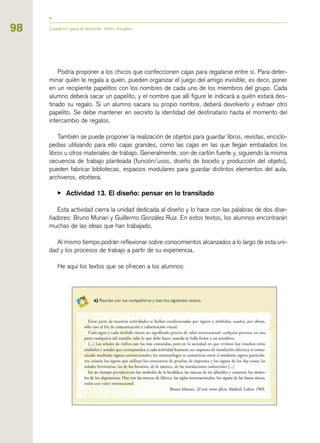 98 Cuaderno para el docente. Artes Visuales
Podría proponer a los chicos que confeccionen cajas para regalarse entre sí. Para deter-
minar quién le regala a quién, pueden organizar el juego del amigo invisible, es decir, poner
en un recipiente papelitos con los nombres de cada uno de los miembros del grupo. Cada
alumno deberá sacar un papelito, y el nombre que allí figure le indicará a quién estará des-
tinado su regalo. Si un alumno sacara su propio nombre, deberá devolverlo y extraer otro
papelito. Se debe mantener en secreto la identidad del destinatario hasta el momento del
intercambio de regalos.
También se puede proponer la realización de objetos para guardar libros, revistas, enciclo-
pedias utilizando para ello cajas grandes, como las cajas en las que llegan embalados los
libros u otros materiales de trabajo. Generalmente, son de cartón fuerte y, siguiendo la misma
secuencia de trabajo planteada (función/usos, diseño de boceto y producción del objeto),
pueden fabricar bibliotecas, espacios modulares para guardar distintos elementos del aula,
archiveros, etcétera.
▶ Actividad 13. El diseño: pensar en lo transitado
Esta actividad cierra la unidad dedicada al diseño y lo hace con las palabras de dos dise-
ñadores: Bruno Munari y Guillermo González Ruiz. En estos textos, los alumnos encontrarán
muchas de las ideas que han trabajado.
Al mismo tiempo podrán reflexionar sobre conocimientos alcanzados a lo largo de esta uni-
dad y los procesos de trabajo a partir de su experiencia.
He aquí los textos que se ofrecen a los alumnos:
 