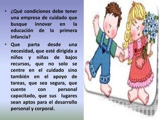 • ¿Qué condiciones debe tener
  una empresa de cuidado que
  busque innovar en la
  educación de la primera
  infancia?
• Que parta desde una
  necesidad, que esté dirigida a
  niños y niñas de bajos
  recursos, que no solo se
  centre en el cuidado sino
  también en el apoyo de
  tareas, que sea segura, que
  cuente      con      personal
  capacitado, que sus lugares
  sean aptos para el desarrollo
  personal y corporal.
 