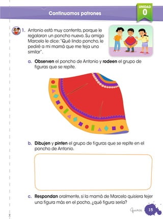 UNIDAD
0Continuamos patrones
1. Antonio está muy contento, porque le
regalaron un poncho nuevo. Su amigo
Marcelo le dice:“Qué lindo poncho, le
pediré a mi mamá que me teja uno
similar”.
a. Observen el poncho de Antonio y rodeen el grupo de
figuras que se repite.
b. Dibujen y pinten el grupo de figuras que se repite en el
poncho de Antonio.
c. Respondan oralmente,si la mamá de Marcelo quisiera tejer
una figura más en el pocho, ¿qué figura sería?
Quince 15
 