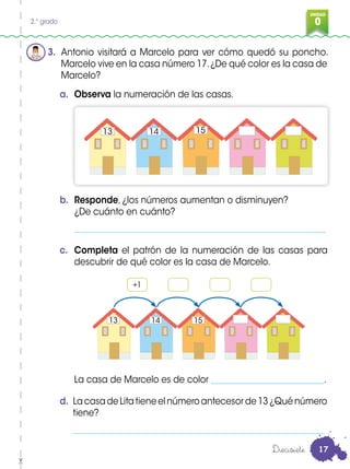 UNIDAD
02.° grado
3. Antonio visitará a Marcelo para ver cómo quedó su poncho.
Marcelo vive en la casa número 17.¿De qué color es la casa de
Marcelo?
d. La casa de Lita tiene el número antecesor de 13 ¿Qué número
tiene?
__________________________________________________________
a. Observa la numeración de las casas.
b. Responde, ¿los números aumentan o disminuyen?
¿De cuánto en cuánto?
__________________________________________________________
c. Completa el patrón de la numeración de las casas para
descubrir de qué color es la casa de Marcelo.
La casa de Marcelo es de color __________________________.
+1
13 14 15
13 14 15
Diecisiete 17
 