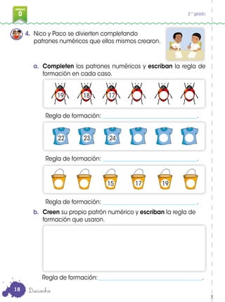 0
3
UNIDAD
0 2.° grado
4. Nico y Paco se divierten completando
patrones numéricos que ellos mismos crearon.
a. Completen los patrones numéricos y escriban la regla de
formación en cada caso.
b. Creen su propio patrón numérico y escriban la regla de
formación que usaron.
Regla de formación: _____________________________________.
Regla de formación: __________________________________.
Regla de formación: __________________________________.
Regla de formación: __________________________________.
Dieciocho
19
22
15 17 19
23 24
18 17
18
 