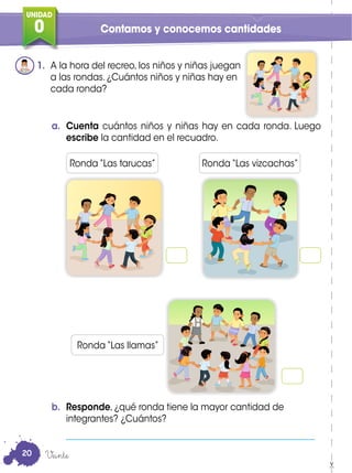 UNIDAD
0
UNIDAD
0 Contamos y conocemos cantidades
1. A la hora del recreo, los niños y niñas juegan
a las rondas. ¿Cuántos niños y niñas hay en
cada ronda?
a. Cuenta cuántos niños y niñas hay en cada ronda. Luego
escribe la cantidad en el recuadro.
b. Responde, ¿qué ronda tiene la mayor cantidad de
integrantes? ¿Cuántos?
_________________________________________________________
Ronda “Las tarucas”
Ronda “Las llamas”
Ronda “Las vizcachas”
Veinte20
 