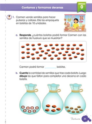 UNIDAD
0Contamos y formamos decenas
1. Carmen vende semillas para hacer
pulseras y collares. Ella las empaqueta
en bolsitas de 10 unidades.
a. Responde, ¿cuántas bolsitas podrá formar Carmen con las
semillas de huairuro que se muestran?
Carmen podrá formar __________ bolsitas.
b. Cuenta la cantidad de semillas que trae cada bolsita.Luego
dibuja las que faltan para completar una decena en cada
bolsita.
Veintiuno 21
 