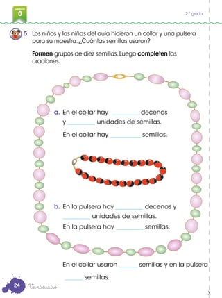 0
3
UNIDAD
0 2.° grado
5. Los niños y las niñas del aula hicieron un collar y una pulsera
para su maestra. ¿Cuántas semillas usaron?
Formen grupos de diez semillas. Luego completen las
oraciones.
a. En el collar hay _________ decenas
y _________ unidades de semillas.
En el collar hay __________ semillas.
b. En la pulsera hay _________ decenas y
_________ unidades de semillas.
En la pulsera hay _________ semillas.
Veinticuatro
En el collar usaron ______ semillas y en la pulsera
______ semillas.
24
 