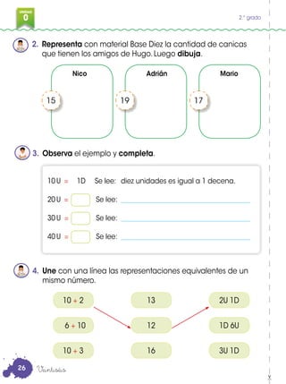 0
3
UNIDAD
0 2.° grado
2. Representa con material Base Diez la cantidad de canicas
que tienen los amigos de Hugo. Luego dibuja.
3. Observa el ejemplo y completa.
4. Une con una línea las representaciones equivalentes de un
mismo número.
15 19 17
10 U = 1D Se lee: diez unidades es igual a 1 decena.
20 U = Se lee: _______________________________________
30 U = Se lee: _______________________________________
40 U = Se lee: _______________________________________
10 + 2
6 + 10
10 + 3
13
12
16
2U 1D
1D 6U
3U 1D
Veintiséis
Nico Adrián Mario
26
 