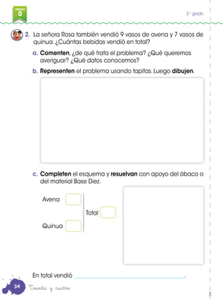 0
3
UNIDAD
0 2.° grado
2. La señora Rosa también vendió 9 vasos de avena y 7 vasos de
quinua. ¿Cuántas bebidas vendió en total?
a. Comenten, ¿de qué trata el problema? ¿Qué queremos
averiguar? ¿Qué datos conocemos?
b. Representen el problema usando tapitas. Luego dibujen.
En total vendió ________________________________________.
Avena
Quinua
Total
Treinta y cuatro
c. Completen el esquema y resuelvan con apoyo del ábaco o
del material Base Diez.
34
 
