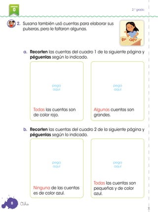 0
3
UNIDAD
0 2.° grado
2. Susana también usó cuentas para elaborar sus
pulseras, pero le faltaron algunas.
Todas las cuentas son
de color rojo.
Ninguna de las cuentas
es de color azul.
Algunas cuentas son
grandes.
Todas las cuentas son
pequeñas y de color
azul.
a. Recorten las cuentas del cuadro 1 de la siguiente página y
péguenlas según lo indicado.
b. Recorten las cuentas del cuadro 2 de la siguiente página y
péguenlas según lo indicado.
Ocho
pega
aquí
pega
aquí
pega
aquí
pega
aquí
8
 