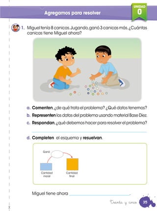 UNIDAD
0
a. Comenten,¿de qué trata el problema? ¿Qué datos tenemos?
b. Representen los datos del problema usando material Base Diez.
c. Respondan,¿qué debemos hacer para resolver el problema?
___________________________________________________________
d. Completen el esquema y resuelvan.
Miguel tiene ahora _______________________________.
1. Miguel tenía 8 canicas.Jugando,ganó 3 canicas más.¿Cuántas
canicas tiene Miguel ahora?
Agregamos para resolver
Treinta y cinco
Cantidad
inicial
Cantidad
final
Ganó
35
 